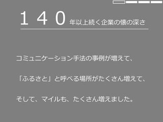 １４０年以上続く企業の懐の深さ
コミュニケーション手法の事例が増えて、
「ふるさと」と呼べる場所がたくさん増えて、
そして、マイルも、たくさん増えました。
 