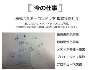 医療系新規事業
地域活性化事業
メディア開発・運営
プロモーション業務
プロデュース業務
株式会社ミトコンドリア 取締役副社長
オレンジアンドパートナーズにも所属。
その他４つの会社に所属しながら仕事をしています。
今の仕事
 