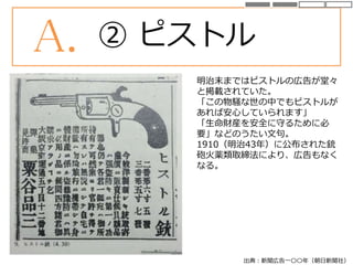 出典：新聞広告一〇〇年（朝日新聞社）
A. ② ピストル
明治末まではピストルの広告が堂々
と掲載されていた。
「この物騒な世の中でもピストルが
あれば安心していられます」
「生命財産を安全に守るために必
要」などのうたい文句。
1910（明治43年）に公布された銃
砲火薬類取締法により、広告もなく
なる。
 