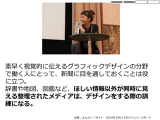 素早く視覚的に伝えるグラフィックデザインの分野
で働く人にとって、新聞に目を通しておくことは役
に立つ。
辞書や地図、図鑑など、ほしい情報以外が同時に見
える整理されたメディアは、デザインをする際の訓
練になる。
出典：よんどく！サイト 2014年９月２９日イベント リポート
 