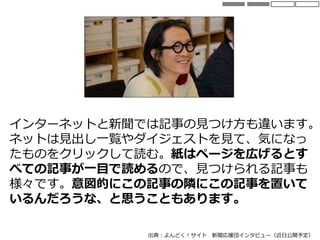 インターネットと新聞では記事の見つけ方も違います。
ネットは見出し一覧やダイジェストを見て、気になっ
たものをクリックして読む。紙はページを広げるとす
べての記事が一目で読めるので、見つけられる記事も
様々です。意図的にこの記事の隣にこの記事を置いて
いるんだろうな、と思うこともあります。
出典：よんどく！サイト 新聞応援団インタビュー（近日公開予定）
 