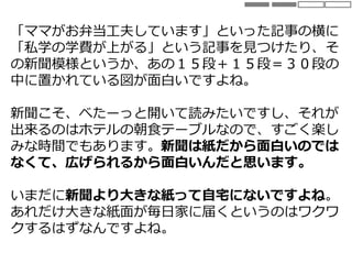 「ママがお弁当工夫しています」といった記事の横に
「私学の学費が上がる」という記事を見つけたり、そ
の新聞模様というか、あの１５段＋１５段＝３０段の
中に置かれている図が面白いですよね。
新聞こそ、べたーっと開いて読みたいですし、それが
出来るのはホテルの朝食テーブルなので、すごく楽し
みな時間でもあります。新聞は紙だから面白いのでは
なくて、広げられるから面白いんだと思います。
いまだに新聞より大きな紙って自宅にないですよね。
あれだけ大きな紙面が毎日家に届くというのはワクワ
クするはずなんですよね。
 