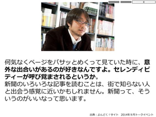 何気なくページをバサッとめくって見ていた時に、意
外な出合いがあるのが好きなんですよ。セレンディピ
ティーが呼び覚まされるというか。
新聞のいろいろな記事を読むことは、街で知らない人
と出会う感覚に近いかもしれません。新聞って、そう
いうのがいいなって思います。
出典：よんどく！サイト 2014年９月トークイベント
 
