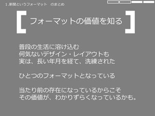 普段の生活に溶け込む
何気ないデザイン・レイアウトも
実は、長い年月を経て、洗練された
ひとつのフォーマットとなっている
当たり前の存在になっているからこそ
その価値が、わかりずらくなっているかも。
フォーマットの価値を知る
１.新聞というフォーマット のまとめ
 
