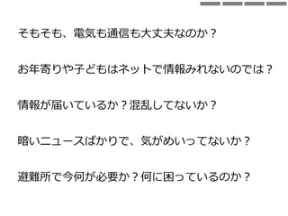 そもそも、電気も通信も大丈夫なのか？
お年寄りや子どもはネットで情報みれないのでは？
情報が届いているか？混乱してないか？
暗いニュースばかりで、気がめいってないか？
避難所で今何が必要か？何に困っているのか？
 