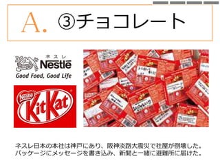 A. ③チョコレート
ネスレ日本の本社は神戸にあり、阪神淡路大震災で社屋が倒壊した。
パッケージにメッセージを書き込み、新聞と一緒に避難所に届けた。
 