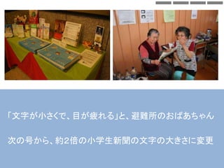 「文字が小さくで、目が疲れる」と、避難所のおばあちゃん
次の号から、約２倍の小学生新聞の文字の大きさに変更
 