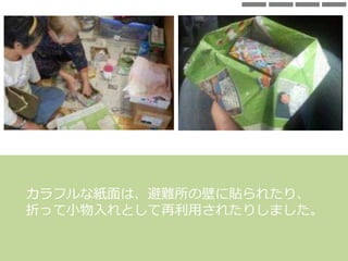 カラフルな紙面は、避難所の壁に貼られたり、
折って小物入れとして再利用されたりしました。
 