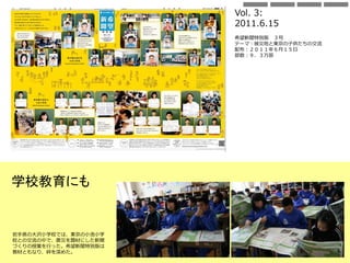Vol. 3:
2011.6.15
希望新聞特別版 ３号
テーマ：被災地と東京の子供たちの交流
配布：２０１１年６月１５日
部数：９．３万部
岩手県の大沢小学校では、東京の小池小学
校との交流の中で、震災を題材にした新聞
づくりの授業を行った。希望新聞特別版は
教材ともなり、絆を深めた。
学校教育にも
 