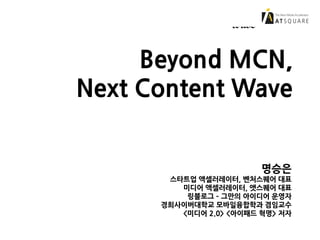 Beyond MCN, Next Content
Wave
Beyond MCN,
Next Content Wave
명승은
스타트업 액셀러레이터, 벤처스퀘어 대표
미디어 액셀러레이터, 앳스퀘어 대표
링블로그 – 그만의 아이디어 운영자
경희사이버대학교 모바일융합학과 겸임교수
<미디어 2.0> <아이패드 혁명> 저자
 