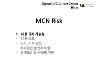 Beyond MCN, Next Content
Wave
MCN Risk
1. 내용 규제 가능성 :
- 19금 토크
- 정치, 사회 발언
- 부적절한 발언과 욕설
- 명예훼손 등 현행법 위반
 