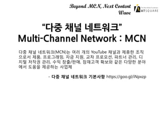 Beyond MCN, Next Content
Wave
“다중 채널 네트워크”
Multi-Channel Network : MCN
다중 채널 네트워크(MCN)는 여러 개의 YouTube 채널과 제휴한 조직
으로서 제품, 프...