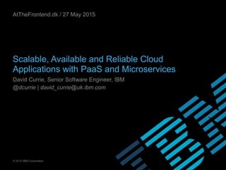 © 2015 IBM Corporation
Scalable, Available and Reliable Cloud
Applications with PaaS and Microservices
David Currie, Senior Software Engineer, IBM
@dcurrie | david_currie@uk.ibm.com
AtTheFrontend.dk / 27 May 2015
 