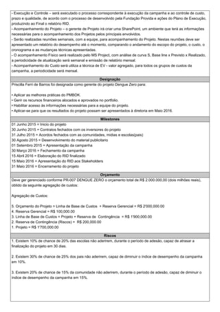 - Execução e Controle – será executado o processo correspondente à execução da campanha e ao controle de custo,
prazo e qualidade, de acordo com o processo de desenvolvido pela Fundação Provida e ações do Plano de Execução,
produzindo ao Final o relatório RID.
- Acompanhamento do Projeto – o gerente de Projeto irá criar uma SharePoint, um ambiente que terá as informações
necessárias para o acompanhamento dos Projetos pelos principais envolvidos.
- Serão realizadas reuniões semanais, com a equipe, para acompanhamento do Projeto. Nestas reuniões deve ser
apresentado um relatório do desempenho até o momento, comparando o andamento do escopo do projeto, o custo, o
cronograma e as mudanças técnicas apresentadas.
- O acompanhamento Físico será realizado pelo MS Project, com análise de curva S, Base line x Previsto x Realizado,
a periodicidade de atualização será semanal e emissão de relatório mensal.
- Acompanhamento do Custo será utiliza a técnica de EV - valor agregado, para todos os grupos de custos da
campanha, a periodicidade será mensal.
Designação
Priscilla Ferri de Barros foi designada como gerente do projeto Dengue Zero para:
•Aplicar as melhores práticas do PMBOK.
•Gerir os recursos financeiros alocados e aprovados no portfolio.
•Habilitar acesso às informações necessárias para a equipe do projeto.
•Aplicar-se para que os resultados do projeto possam ser apresentados à diretoria em Maio 2016.
Milestones
01 Junho 2015 = Inicio do projeto
30 Junho 2015 = Contratos fechados com os inversores do projeto
31 Julho 2015 = Acordos fechados com as comunidades, midias e escolas(pais)
30 Agosto 2015 = Desenvolvimento do material publicitario
01 Setembro 2015 = Apresentação da campanha
30 Março 2016 = Fechamento da campanha
15 Abril 2016 = Elaboração do RID finalizado
15 Maio 2016 = Apresentação do RID aos Stakeholders
31 Maio 2016 = Encerramento do projeto
Orçamento
Deve ger gerenciado conforme PR-007 DENGUE ZERO o orçamento total de R$ 2.000.000,00 (dois milhões reais),
obtido da seguinte agregação de custos:
Agregação de Custos:
5. Orçamento do Projeto = Linha de Base de Custos + Reserva Gerencial = R$ 2'000,000.00
4. Reserva Gerencial = R$ 100,000.00
3. Linha de Base de Custos = Projeto + Reserva de Contingência = R$ 1'900,000.00
2. Reserva de Contingência (Riscos) = R$ 200,000.00
1. Projeto = R$ 1'700,000.00
Riscos
1.Existem 10% de chance de 20% das escolas não aderirem, durante o período de adesão, capaz de atrasar a
finalização do projeto em 30 dias.
2.Existem 30% de chance de 25% dos pais não aderirem, capaz de diminuir o índice de desempenho da campanha
em 10%.
3.Existem 20% de chance de 15% da comunidade não aderirem, durante o período de adesão, capaz de diminuir o
índice de desempenho da campanha em 15%.
 