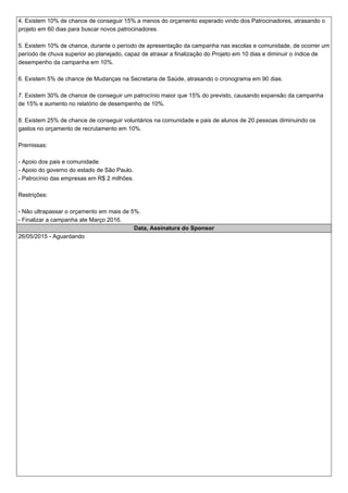 4.Existem 10% de chance de conseguir 15% a menos do orçamento esperado vindo dos Patrocinadores, atrasando o
projeto em 60 dias para buscar novos patrocinadores.
5.Existem 10% de chance, durante o período de apresentação da campanha nas escolas e comunidade, de ocorrer um
período de chuva superior ao planejado, capaz de atrasar a finalização do Projeto em 10 dias e diminuir o índice de
desempenho da campanha em 10%.
6.Existem 5% de chance de Mudanças na Secretaria de Saúde, atrasando o cronograma em 90 dias.
7.Existem 30% de chance de conseguir um patrocínio maior que 15% do previsto, causando expansão da campanha
de 15% e aumento no relatório de desempenho de 10%.
8.Existem 25% de chance de conseguir voluntários na comunidade e pais de alunos de 20 pessoas diminuindo os
gastos no orçamento de recrutamento em 10%.
Premissas:
- Apoio dos pais e comunidade.
- Apoio do governo do estado de São Paulo.
- Patrocínio das empresas em R$ 2 milhões.
Restrições:
- Não ultrapassar o orçamento em mais de 5%.
- Finalizar a campanha ate Março 2016.
Data, Assinatura do Sponsor
26/05/2015 - Aguardando
 