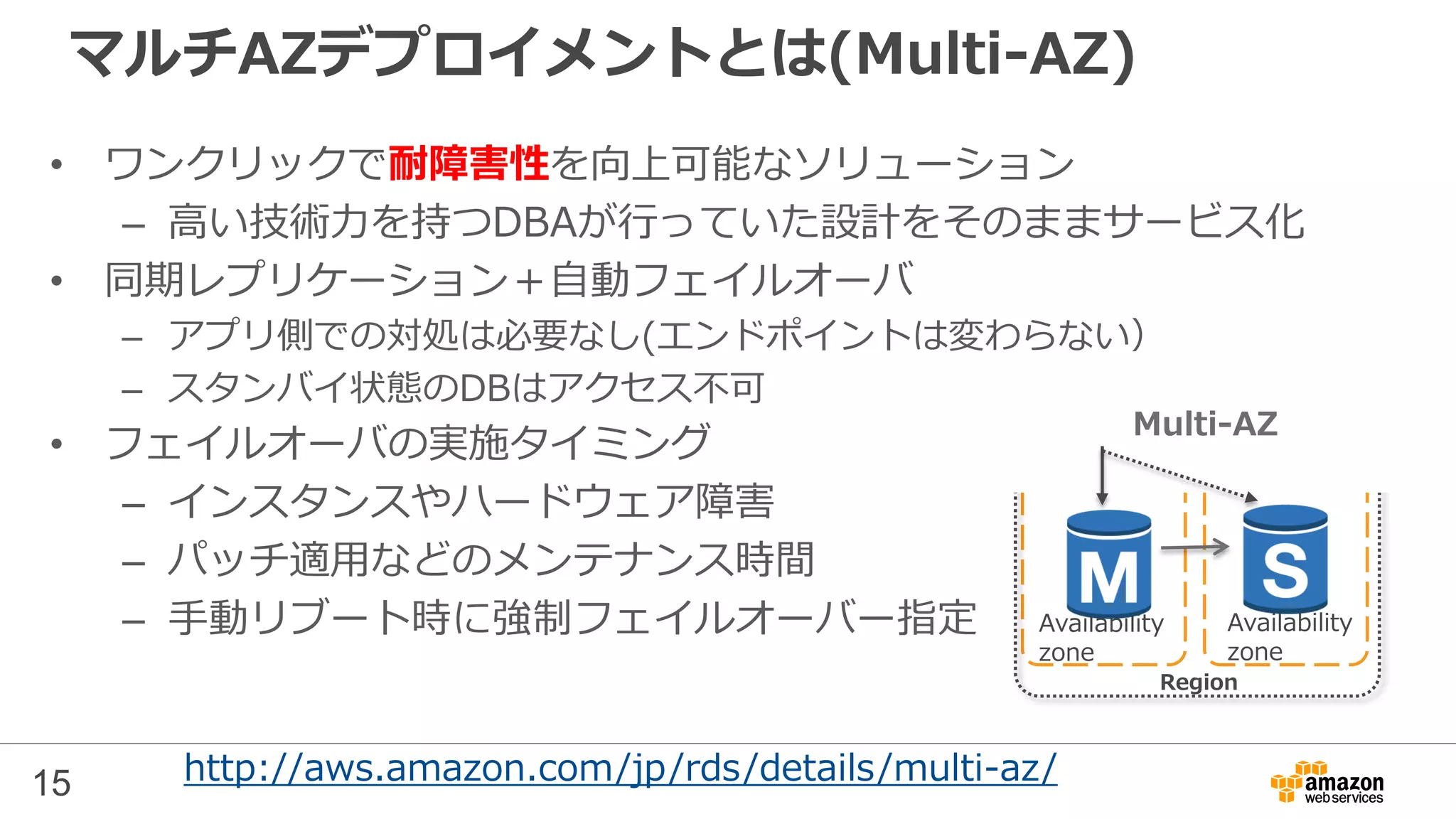 15
マルチAZデプロイメントとは(Multi-AZ)
• ワンクリックで耐障害性を向上可能なソリューション
– 高い技術力を持つDBAが行っていた設計をそのままサービス化
• 同期レプリケーション＋自動フェイルオーバ
– アプリ側での対処は必要なし(エンドポイントは変わらない）
– スタンバイ状態のDBはアクセス不可
• フェイルオーバの実施タイミング
– インスタンスやハードウェア障害
– パッチ適用などのメンテナンス時間
– 手動リブート時に強制フェイルオーバー指定
http://aws.amazon.com/jp/rds/details/multi-az/
Region
Multi-AZ
Availability
zone
Availability
zone
 