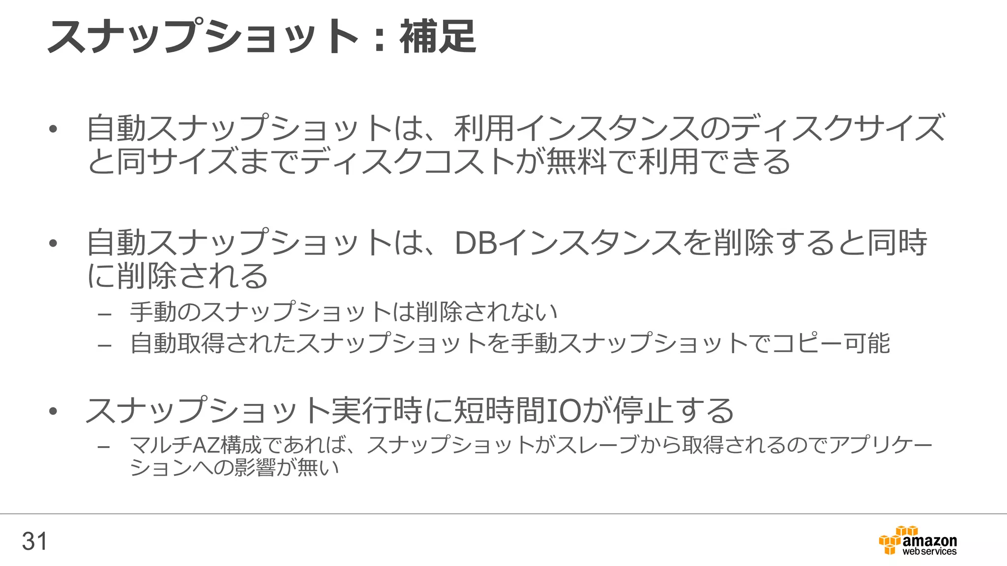 31
スナップショット：補足
• 自動スナップショットは、利用インスタンスのディスクサイズ
と同サイズまでディスクコストが無料で利用できる
• 自動スナップショットは、DBインスタンスを削除すると同時
に削除される
– 手動のスナップショットは削除されない
– 自動取得されたスナップショットを手動スナップショットでコピー可能
• スナップショット実行時に短時間IOが停止する
– マルチAZ構成であれば、スナップショットがスレーブから取得されるのでアプリケー
ションへの影響が無い
 