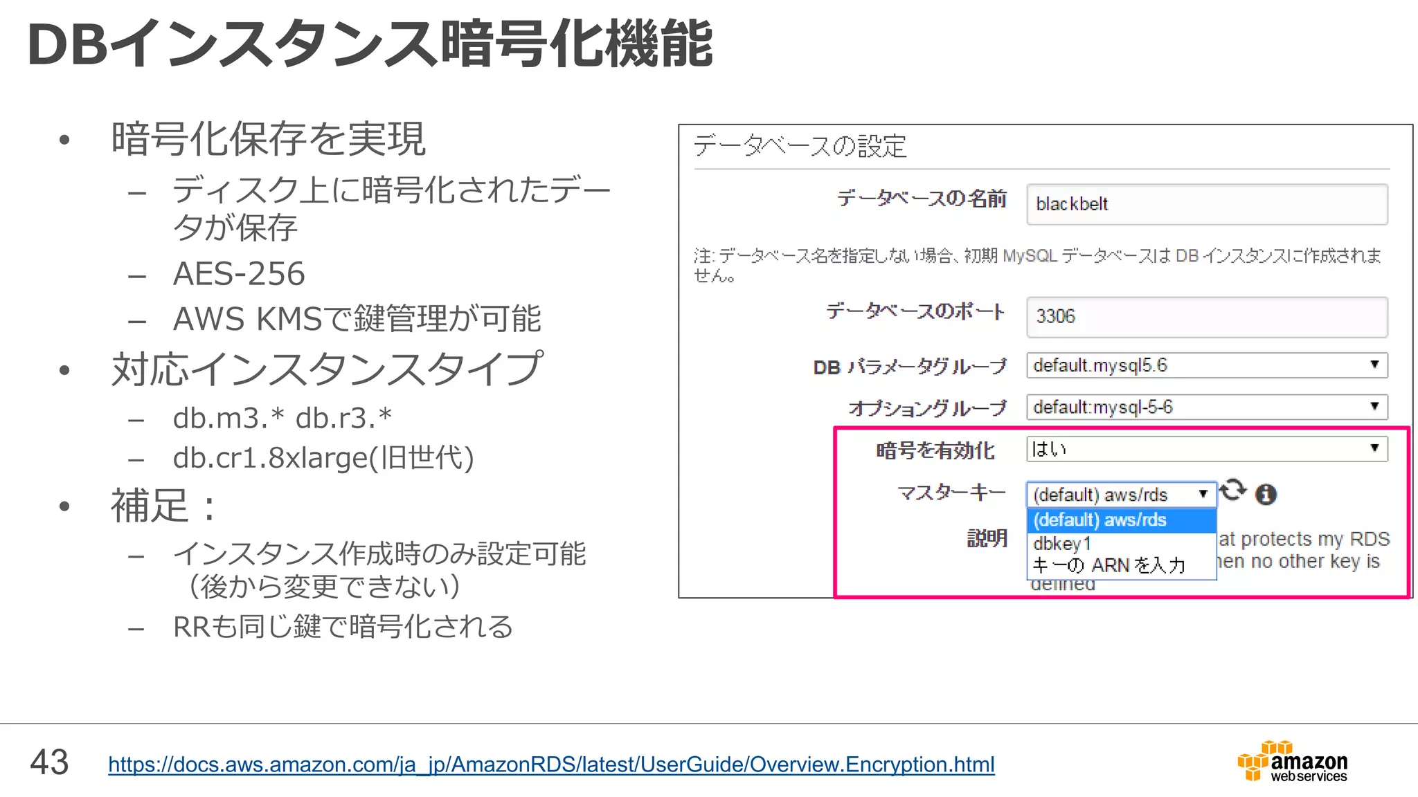 43
DBインスタンス暗号化機能
• 暗号化保存を実現
– ディスク上に暗号化されたデー
タが保存
– AES-256
– AWS KMSで鍵管理が可能
• 対応インスタンスタイプ
– db.m3.* db.r3.*
– db.cr1.8xlarge(旧世代)
• 補足：
– インスタンス作成時のみ設定可能
（後から変更できない）
– RRも同じ鍵で暗号化される
https://docs.aws.amazon.com/ja_jp/AmazonRDS/latest/UserGuide/Overview.Encryption.html
 