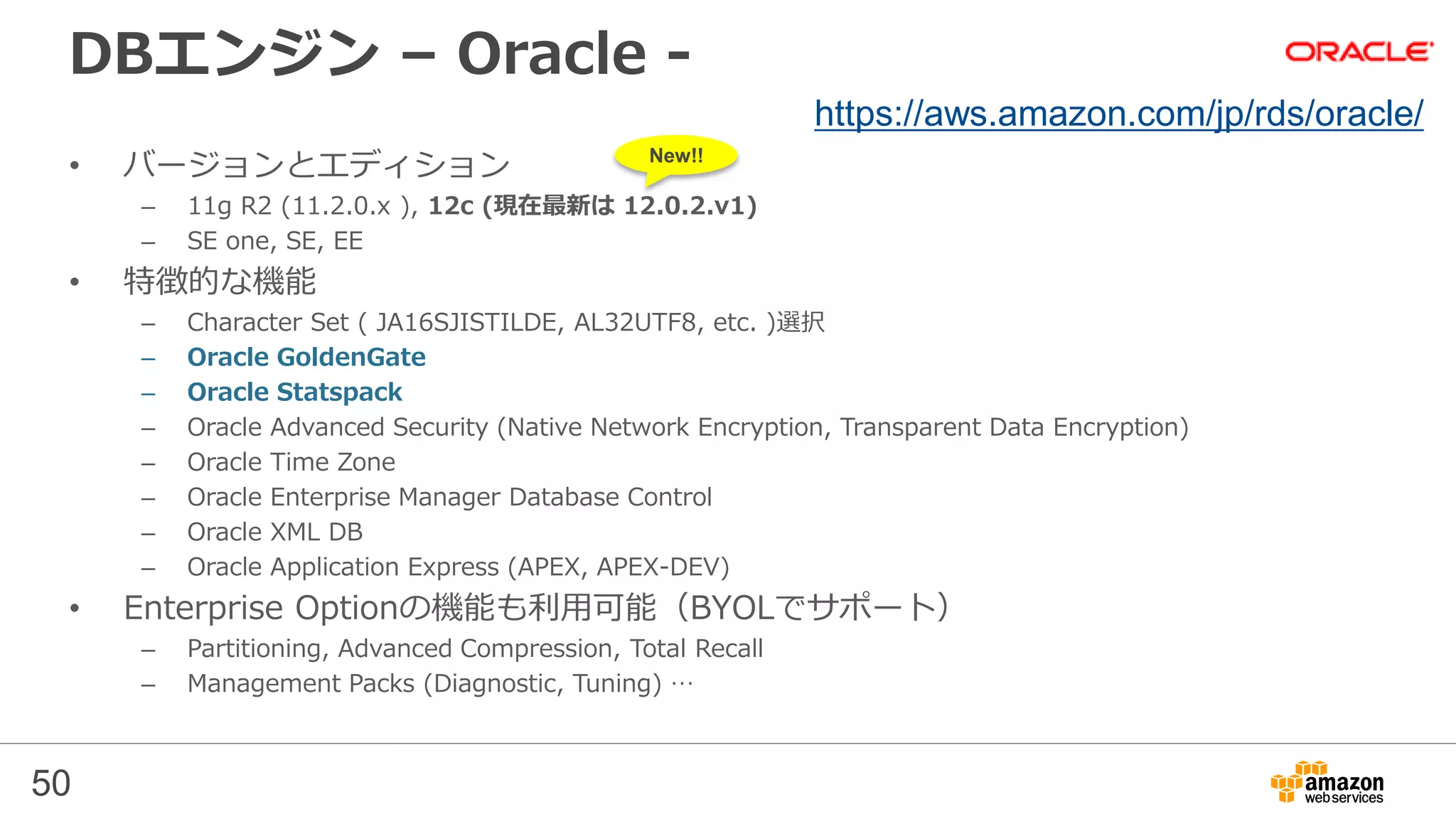 50
DBエンジン – Oracle -
• バージョンとエディション
– 11g R2 (11.2.0.x ), 12c (現在最新は 12.0.2.v1)
– SE one, SE, EE
• 特徴的な機能
– Character Set ( JA16SJISTILDE, AL32UTF8, etc. )選択
– Oracle GoldenGate
– Oracle Statspack
– Oracle Advanced Security (Native Network Encryption, Transparent Data Encryption)
– Oracle Time Zone
– Oracle Enterprise Manager Database Control
– Oracle XML DB
– Oracle Application Express (APEX, APEX-DEV)
• Enterprise Optionの機能も利用可能（BYOLでサポート）
– Partitioning, Advanced Compression, Total Recall
– Management Packs (Diagnostic, Tuning) …
https://aws.amazon.com/jp/rds/oracle/
New!!
 