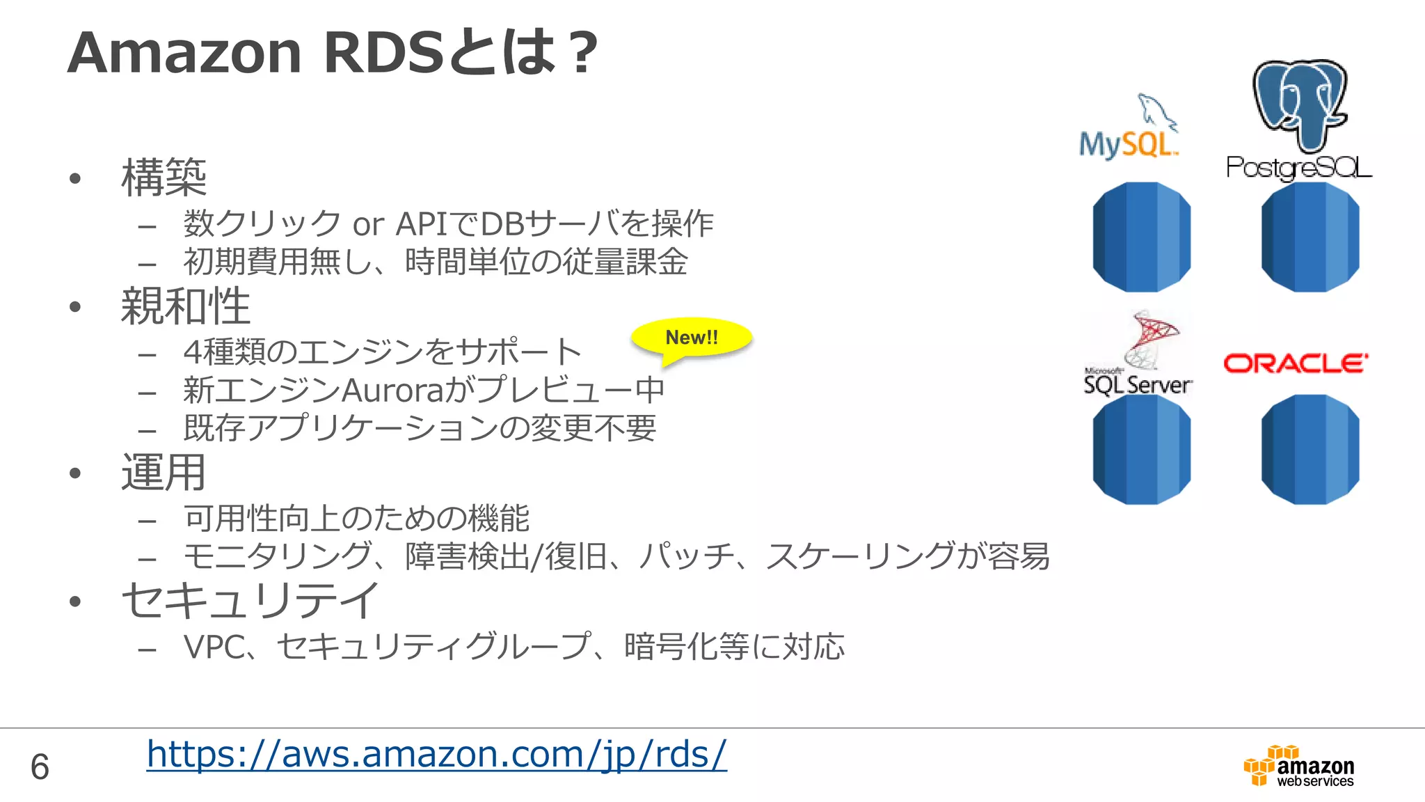 6
Amazon RDSとは？
• 構築
– 数クリック or APIでDBサーバを操作
– 初期費用無し、時間単位の従量課金
• 親和性
– 6種類のエンジンをサポート
– Auroraが2015/7にGA、MariaDBが2015/10に追加
– 既存アプリケーションの変更不要
• 運用
– 可用性向上のための機能
– モニタリング、障害検出/復旧、パッチ、スケーリングが容易
• セキュリテイ
– VPC、セキュリティグループ、暗号化等に対応
https://aws.amazon.com/jp/rds/
New!!
※本資料は2015年5月のセミナー資料のため、AuroraとMariaDBについて
は詳細な情報を含んでいません
 