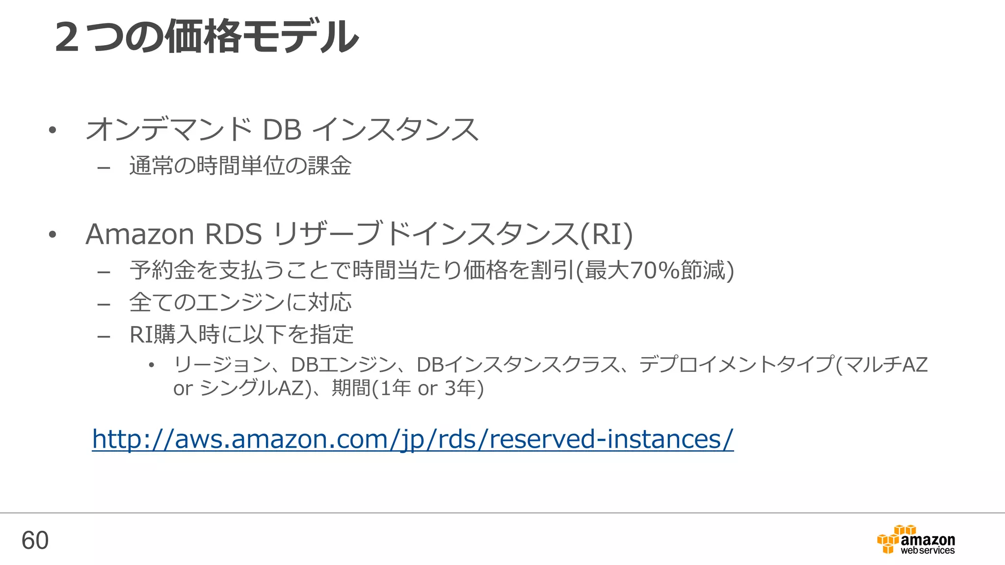60
RDSの料金体系
• DBインスタンス利用時間 ($/時間)
– １時間単位で利用可能
– ライセンス込み(DBエンジンごとで費用が異なる）
– マルチAZ化の有無で費用が変わる
– BYOL可能 (Oracle, SQL Serverのみ)
• ストレージ
– ストレージ容量（$/GB/月） とI/O料金
• ストレージ種類による単価の違い
• I/Oリクエスト数(標準ストレージのみ)
• プロビジョンIOPS(PIOPSのみ)
• マルチAZ化の有無で費用が変わる
– バックアップストレージ容量（$/GB/月)
• ネットワーク
– RDSからインターネット経由で送信したバイト数 ($/GB)
http://aws.amazon.com/jp/rds/pricing/
SQL Server ライセンス込み BYOL
Express ○（無料）
Web ○
SE ○ ○
EE ○※ ○
Oracle ライセンス込み BYPL
SE One ○ ○
SE ○
EE ○
※SQL Server EEの「ライセンス込み」はVirginia,
Oregon, Irelandリージョンでのみ可能
 