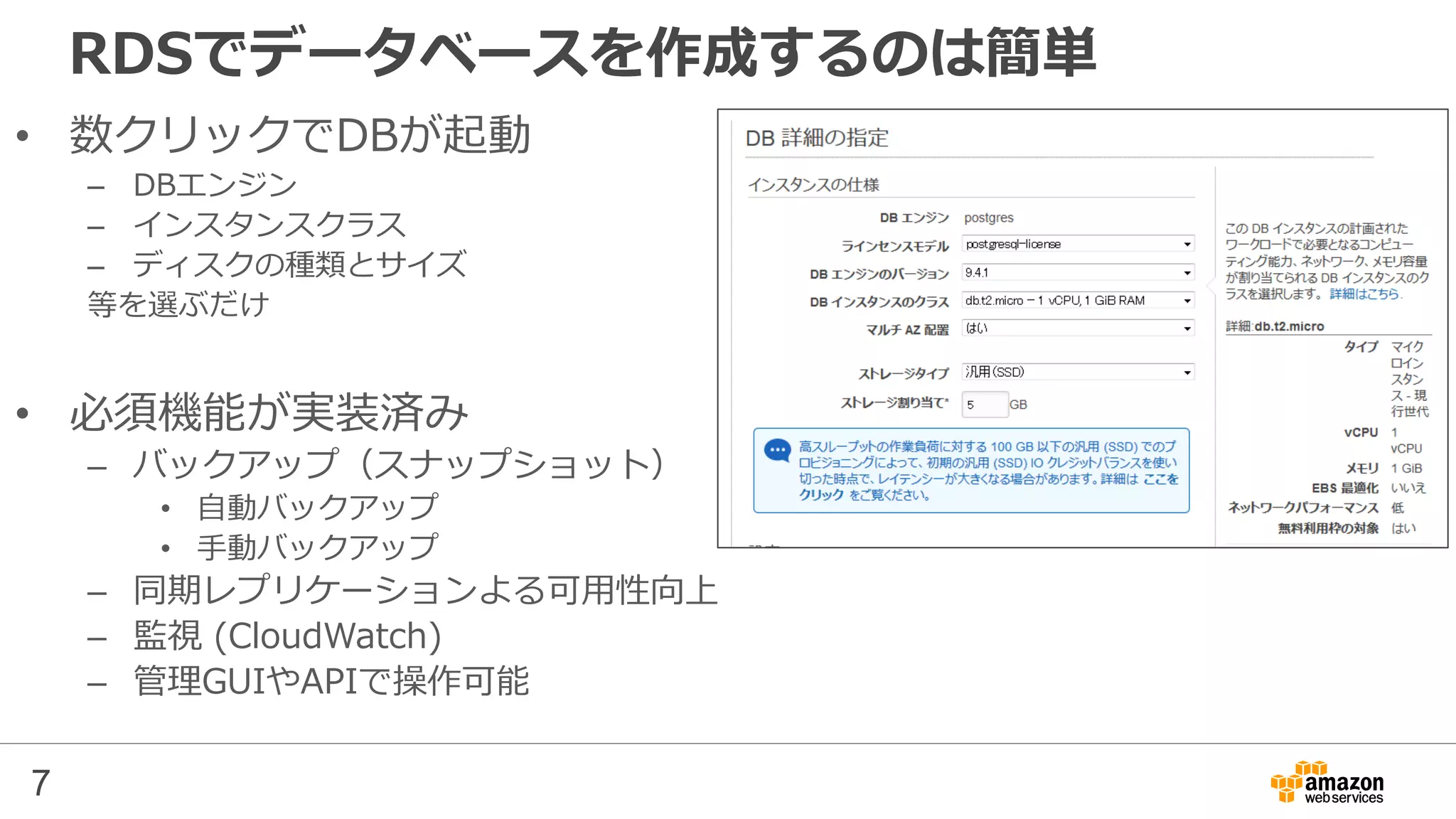7
RDSでデータベースを作成するのは簡単
• 数クリックでDBが起動
– DBエンジン
– インスタンスクラス
– ディスクの種類とサイズ
等を選ぶだけ
• 必須機能が実装済み
– バックアップ（スナップショット）
• 自動バックアップ
• 手動バックアップ
– 同期レプリケーションよる可用性向上
– 監視 (CloudWatch)
– 管理GUIやAPIで操作可能
 