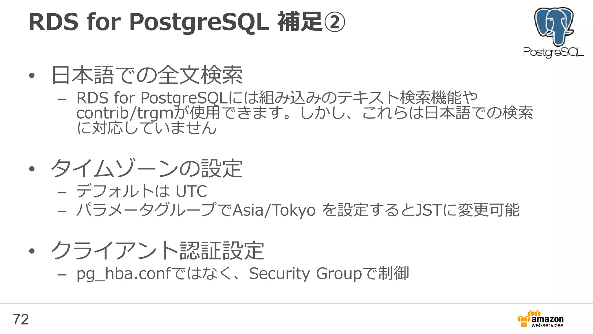 72
RDS for PostgreSQL 補足①
• ロケールの設定
– RDS for PostgreSQLのデフォルトのロケール：「en_US」
日本語を使う場合、インデックスが使われないなど、問題となる可能性があるため、
作成後に、ロケールを設定してデータベースを作り直すことが有効
=> CREATE DATABASE newdb WITH template template0 encoding 'utf8'
lc_collate 'C' lc_ctype 'C’;
※ 日本語を使用する場合、ロケールにCを設定するのが一般的
TODO 要確認：
http://dev.classmethod.jp/cloud/aws/rds-for-postgresql-importing-data/
http://lets.postgresql.jp/documents/technical/text-processing/2
 