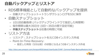 28
自動スナップショットとリストア
• RDS標準機能として自動的なバックアップを提供
– 自動スナップショット＋トランザクションログをS3に保存
• 自動スナップショット
– 1日1回自動取得 (バックアップウインドウで指定した時間帯）
– 保存期間は最大35日分 (0日～35日の間で設定可能)
– 手動スナップショットは任意の時間に可能
• リストア方法
– リストア：スナップショットを元にDBインスタンス作成
– Point-In-Time-Recovery:
• 指定した時刻（5分以前）の状態になるようDBインスタンス作成
http://docs.aws.amazon.com/AmazonRDS/latest/UserGuide/CHAP_CommonTasks.BackupRestore.html
 