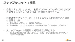 31
スナップショット：補足
• 自動スナップショットは、利用インスタンスのディスクサイズ
と同サイズまでディスクコストが無料で利用できる
• 自動スナップショットは、DBインスタンスを削除すると同時
に削除される
– 手動のスナップショットは削除されない
– 自動取得されたスナップショットを手動スナップショットでコピー可能
• スナップショット実行時に短時間IOが停止する
– マルチAZ構成であれば、スナップショットがスレーブから取得されるのでアプリケー
ションへの影響が無い
 