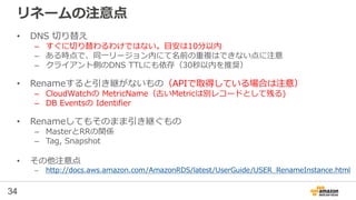 34
リネームの注意点
• DNS 切り替え
– すぐに切り替わるわけではない。目安は10分以内
– ある時点で、同一リージョン内にて名前の重複はできない点に注意
– クライアント側のDNS TTLにも依存（30秒以内を推奨）
• Renameすると引き継がないもの（APIで取得している場合は注意）
– CloudWatchの MetricName（古いMetricは別レコードとして残る)
– DB Eventsの Identifier
• Renameしてもそのまま引き継ぐもの
– MasterとRRの関係
– Tag, Snapshot
• その他注意点
– http://docs.aws.amazon.com/AmazonRDS/latest/UserGuide/USER_RenameInstance.html
 
