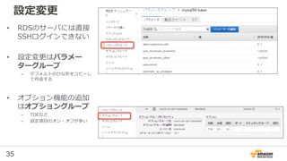 35
設定変更
• RDSのサーバには直接
SSHログインできない
• 設定変更はパラメー
ターグループ
– デフォルトのひな形をコピーし
て作成する
• オプション機能の追加
はオプショングループ
– TDEなど
– 設定項目のオン・オフが多い
 