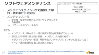 37
ソフトウェアメンテナンス
• メンテナンスウインドウで指定した曜
日・時間帯に自動実施
• メンテナンス内容
– 安全性・堅牢性に関わるソフトウェアパッチを
自動適用
– リブートを伴うケースあり
http://docs.aws.amazon.com/AmazonRDS/latest/UserGuide/CHAP_TerminologyandKeyConcepts.html#Conc
epts.DBMaintenance
TIPS
– メンテナンスは数ヶ月に一度の頻度で発生(毎週必ずではない）
– 指定した時間帯の数分間で実施（メンテナンス内容に依存）
– トラフィックが少ない曜日・時間帯をメンテナンスウィンドウに指定しておく
– イベント通知を運用監視に組み込んでおく
 