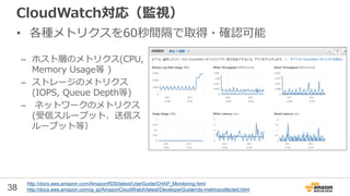 38
CloudWatch対応（監視）
• 各種メトリクスを60秒間隔で取得・確認可能
– ホスト層のメトリクス(CPU,
Memory Usage等 )
– ストレージのメトリクス
(IOPS, Queue Depth等)
– ネットワークのメトリクス
(受信スループット、送信ス
ループット等）
http://docs.aws.amazon.com/AmazonRDS/latest/UserGuide/CHAP_Monitoring.html
http://docs.aws.amazon.com/ja_jp/AmazonCloudWatch/latest/DeveloperGuide/rds-metricscollected.html
 