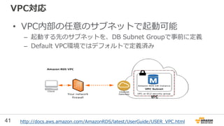 41
VPC対応
• VPC内部の任意のサブネットで起動可能
– 起動する先のサブネットを、DB Subnet Groupで事前に定義
– Default VPC環境ではデフォルトで定義済み
http://docs.aws.amazon.com/AmazonRDS/latest/UserGuide/USER_VPC.html
 