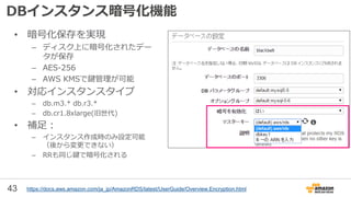 43
DBインスタンス暗号化機能
• 暗号化保存を実現
– ディスク上に暗号化されたデー
タが保存
– AES-256
– AWS KMSで鍵管理が可能
• 対応インスタンスタイプ
– db.m3.* db.r3.*
– db.cr1.8xlarge(旧世代)
• 補足：
– インスタンス作成時のみ設定可能
（後から変更できない）
– RRも同じ鍵で暗号化される
https://docs.aws.amazon.com/ja_jp/AmazonRDS/latest/UserGuide/Overview.Encryption.html
 