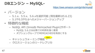47
DBエンジン – MySQL-
• バージョン
– 5.1.x、5.5.x、5.6.xを選択可能 (現在最新は5.6.23)
– 5.1や5.5や5.6へのメジャーバージョンアップ
• 特徴的な機能
– NoSQL API (Innodb Memcached Plugin)サポート
• MySQL 5.6.21b以降での利用を強く推奨
• オプショングループでMEMCACHEDを有効にする
– キャッシュウォーミング機能
– クロスリージョンのリードレプリカ
https://aws.amazon.com/jp/rds/mysql/
New!!
 