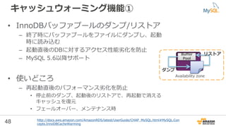 48
キャッシュウォーミング機能①
• InnoDBバッファプールのダンプ/リストア
– 終了時にバッファプールをファイルにダンプし、起動
時に読み込む
– 起動直後のDBに対するアクセス性能劣化を防止
– MySQL 5.6以降サポート
• 使いどころ
– 再起動直後のパフォーマンス劣化を防止
• 停止前のダンプ、起動後のリストアで、再起動で消える
キャッシュを復元
• フェールオーバー、メンテナンス時
http://docs.aws.amazon.com/AmazonRDS/latest/UserGuide/CHAP_MySQL.html#MySQL.Con
cepts.InnoDBCacheWarming
Availability zone
Buffer
Pool
ダンプ
リストア
 