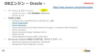 50
DBエンジン – Oracle -
• バージョンとエディション
– 11g R2 (11.2.0.x ), 12c (現在最新は 12.0.2.v1)
– SE one, SE, EE
• 特徴的な機能
– Character Set ( JA16SJISTILDE, AL32UTF8, etc. )選択
– Oracle GoldenGate
– Oracle Statspack
– Oracle Advanced Security (Native Network Encryption, Transparent Data Encryption)
– Oracle Time Zone
– Oracle Enterprise Manager Database Control
– Oracle XML DB
– Oracle Application Express (APEX, APEX-DEV)
• Enterprise Optionの機能も利用可能（BYOLでサポート）
– Partitioning, Advanced Compression, Total Recall
– Management Packs (Diagnostic, Tuning) …
https://aws.amazon.com/jp/rds/oracle/
New!!
 