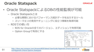 51
Oracle Statspack
• Oracle StatspackによるDBの性能監視が可能
– Oracle Statspackとは
• 必要な期間におけるパフォーマンス統計データを出力するツール
• スリークエリの発見やチューニングに役立つ情報を取得可能
– RDSでの使い方
• RDS for Oracleの全てのバージョン、エディションで利用可能
• Option Groupで有効にする
http://docs.aws.amazon.com/AmazonRDS/latest/UserGuide/Appendix.Oracle.Options.ht
ml#Appendix.Oracle.Options.Statspack
 