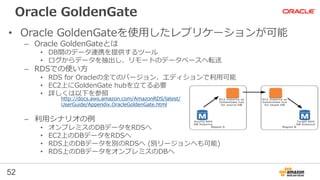 52
Oracle GoldenGate
• Oracle GoldenGateを使用したレプリケーションが可能
– Oracle GoldenGateとは
• DB間のデータ連携を提供するツール
• ログからデータを抽出し、リモートのデータベースへ転送
– RDSでの使い方
• RDS for Oracleの全てのバージョン、エディションで利用可能
• EC2上にGoldenGate hubを立てる必要
• 詳しくは以下を参照
– 利用シナリオの例
• オンプレミスのDBデータをRDSへ
• EC2上のDBデータをRDSへ
• RDS上のDBデータを別のRDSへ (別リージョンへも可能)
• RDS上のDBデータをオンプレミスのDBへ
http://docs.aws.amazon.com/AmazonRDS/latest/
UserGuide/Appendix.OracleGoldenGate.html
 