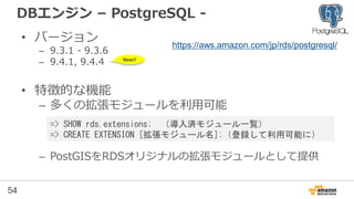 54
DBエンジン – PostgreSQL -
• バージョン
– 9.3.1 - 9.3.6
– 9.4.1, 9.4.4
– 9.3→9.4へのバージョンアップ に対応
• 特徴的な機能
– 多くの拡張モジュールを利用可能
– PostGISをRDSオリジナルの拡張モジュールとして提供
https://aws.amazon.com/jp/rds/postgresql/
=> SHOW rds.extensions; （導入済モジュール一覧）
=> CREATE EXTENSION [拡張モジュール名];（登録して利用可能に）
New!!
2015/11/19 New!!
 
