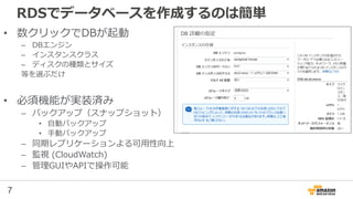7
RDSでデータベースを作成するのは簡単
• 数クリックでDBが起動
– DBエンジン
– インスタンスクラス
– ディスクの種類とサイズ
等を選ぶだけ
• 必須機能が実装済み
– バックアップ（スナップショット）
• 自動バックアップ
• 手動バックアップ
– 同期レプリケーションよる可用性向上
– 監視 (CloudWatch)
– 管理GUIやAPIで操作可能
 