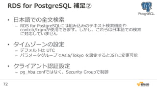 72
RDS for PostgreSQL 補足①
• ロケールの設定
– RDS for PostgreSQLのデフォルトのロケール：「en_US」
日本語を使う場合、インデックスが使われないなど、問題となる可能性があるため、
作成後に、ロケールを設定してデータベースを作り直すことが有効
=> CREATE DATABASE newdb WITH template template0 encoding 'utf8'
lc_collate 'C' lc_ctype 'C’;
※ 日本語を使用する場合、ロケールにCを設定するのが一般的
TODO 要確認：
http://dev.classmethod.jp/cloud/aws/rds-for-postgresql-importing-data/
http://lets.postgresql.jp/documents/technical/text-processing/2
 