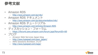 73
RDS for PostgreSQL 補足②
• 日本語での全文検索
– RDS for PostgreSQLには組み込みのテキスト検索機能や
contrib/trgmが使用できます。しかし、これらは日本語での検索
に対応していません
• タイムゾーンの設定
– デフォルトは UTC
– パラメータグループでAsia/Tokyo を設定するとJSTに変更可能
• クライアント認証設定
– pg_hba.confではなく、Security Groupで制御
 
