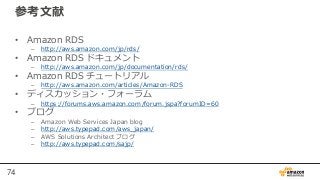 74
参考文献
• Amazon RDS
– http://aws.amazon.com/jp/rds/
• Amazon RDS ドキュメント
– http://aws.amazon.com/jp/documentation/rds/
• Amazon RDS チュートリアル
– http://aws.amazon.com/articles/Amazon-RDS
• ディスカッション・フォーラム
– https://forums.aws.amazon.com/forum.jspa?forumID=60
• ブログ
– Amazon Web Services Japan blog
– http://aws.typepad.com/aws_japan/
– AWS Solutions Architect ブログ
– http://aws.typepad.com/sajp/
 