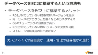 9
データベースをEC2に構築するという方法も
• データベースをEC2上に構築するメリット
– RDSが対応していないRDBMSやバージョンを選択
– 同一サーバにプログラムを置くなどのカスタマイズ
– OSのチューニングの自由度が高い
– RDSが対応していないDBパラメータの変更が可能
– ストレージ領域構成の自由度が高い
カスタマイズの自由度か、運用・管理の容易性かの選択
 