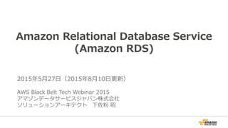 1
Amazon Relational Database Service
(Amazon RDS)
2015年5月27日（2015年11月26日更新）
AWS Black Belt Tech Webinar 2015
アマゾン ウェブ サービス ジャパン株式会社
ソリューションアーキテクト 下佐粉 昭
 