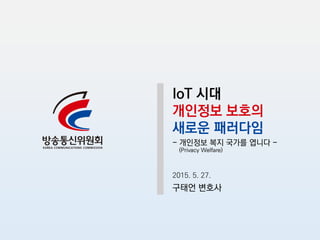 IoT 시대
개인정보 보호의
새로운 패러다임
- 개인정보 복지 국가를 엽니다 -
(Privacy Welfare)
2015. 5. 27.
구태언 변호사
 