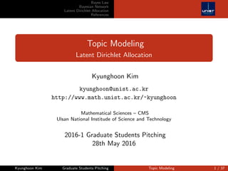 Bayes Law
Bayesian Network
Latent Dirichlet Allocation
References
Topic Modeling
Latent Dirichlet Allocation
Kyunghoon Kim
kyunghoon@unist.ac.kr
http://www.math.unist.ac.kr/~kyunghoon
Mathematical Sciences – CMS
Ulsan National Institude of Science and Technology
2016-1 Graduate Students Pitching
28th May 2016
Kyunghoon Kim Graduate Students Pitching Topic Modeling 1 / 37
 