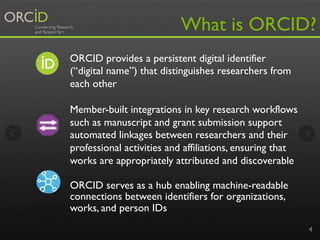 4
What is ORCID?
ORCID provides a persistent digital identifier
(“digital name”) that distinguishes researchers from
each other
Member-built integrations in key research workflows
such as manuscript and grant submission support
automated linkages between researchers and their
professional activities and affiliations, ensuring that
works are appropriately attributed and discoverable
ORCID serves as a hub enabling machine-readable
connections between identifiers for organizations,
works, and person IDs
 